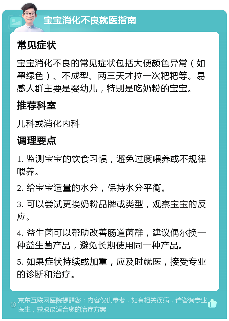 宝宝消化不良就医指南 常见症状 宝宝消化不良的常见症状包括大便颜色异常（如墨绿色）、不成型、两三天才拉一次粑粑等。易感人群主要是婴幼儿，特别是吃奶粉的宝宝。 推荐科室 儿科或消化内科 调理要点 1. 监测宝宝的饮食习惯，避免过度喂养或不规律喂养。 2. 给宝宝适量的水分，保持水分平衡。 3. 可以尝试更换奶粉品牌或类型，观察宝宝的反应。 4. 益生菌可以帮助改善肠道菌群，建议偶尔换一种益生菌产品，避免长期使用同一种产品。 5. 如果症状持续或加重，应及时就医，接受专业的诊断和治疗。