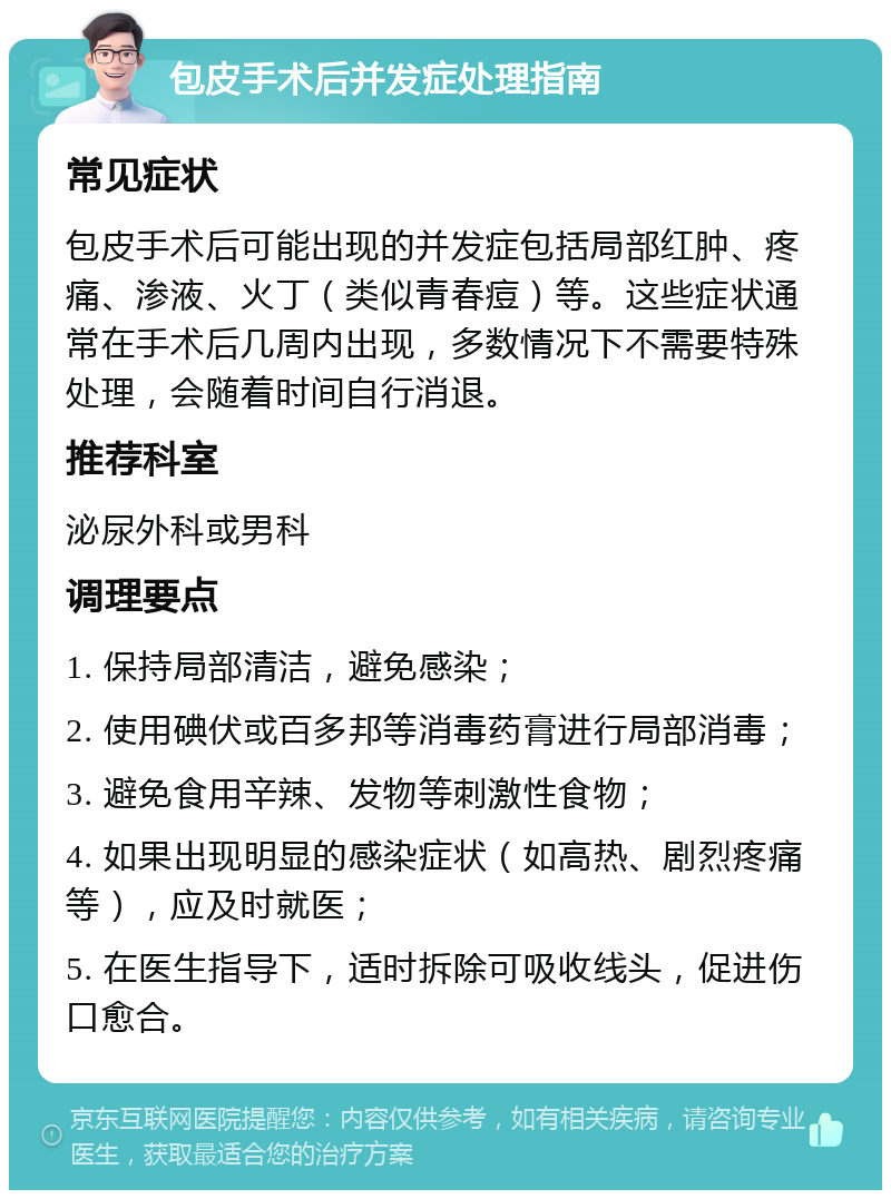 包皮手术后并发症处理指南 常见症状 包皮手术后可能出现的并发症包括局部红肿、疼痛、渗液、火丁（类似青春痘）等。这些症状通常在手术后几周内出现，多数情况下不需要特殊处理，会随着时间自行消退。 推荐科室 泌尿外科或男科 调理要点 1. 保持局部清洁，避免感染； 2. 使用碘伏或百多邦等消毒药膏进行局部消毒； 3. 避免食用辛辣、发物等刺激性食物； 4. 如果出现明显的感染症状（如高热、剧烈疼痛等），应及时就医； 5. 在医生指导下，适时拆除可吸收线头，促进伤口愈合。