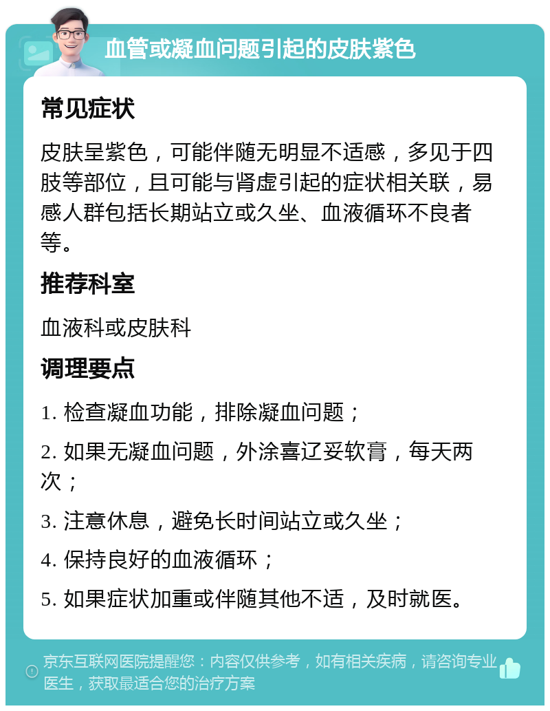 血管或凝血问题引起的皮肤紫色 常见症状 皮肤呈紫色，可能伴随无明显不适感，多见于四肢等部位，且可能与肾虚引起的症状相关联，易感人群包括长期站立或久坐、血液循环不良者等。 推荐科室 血液科或皮肤科 调理要点 1. 检查凝血功能，排除凝血问题； 2. 如果无凝血问题，外涂喜辽妥软膏，每天两次； 3. 注意休息，避免长时间站立或久坐； 4. 保持良好的血液循环； 5. 如果症状加重或伴随其他不适，及时就医。