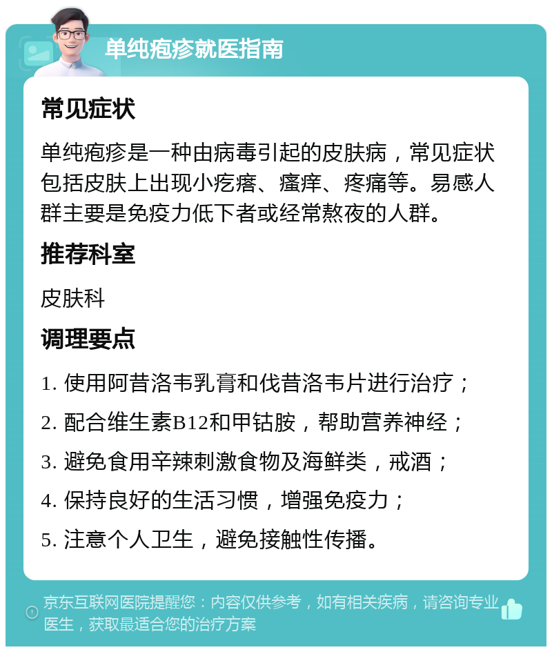 单纯疱疹就医指南 常见症状 单纯疱疹是一种由病毒引起的皮肤病，常见症状包括皮肤上出现小疙瘩、瘙痒、疼痛等。易感人群主要是免疫力低下者或经常熬夜的人群。 推荐科室 皮肤科 调理要点 1. 使用阿昔洛韦乳膏和伐昔洛韦片进行治疗； 2. 配合维生素B12和甲钴胺，帮助营养神经； 3. 避免食用辛辣刺激食物及海鲜类，戒酒； 4. 保持良好的生活习惯，增强免疫力； 5. 注意个人卫生，避免接触性传播。