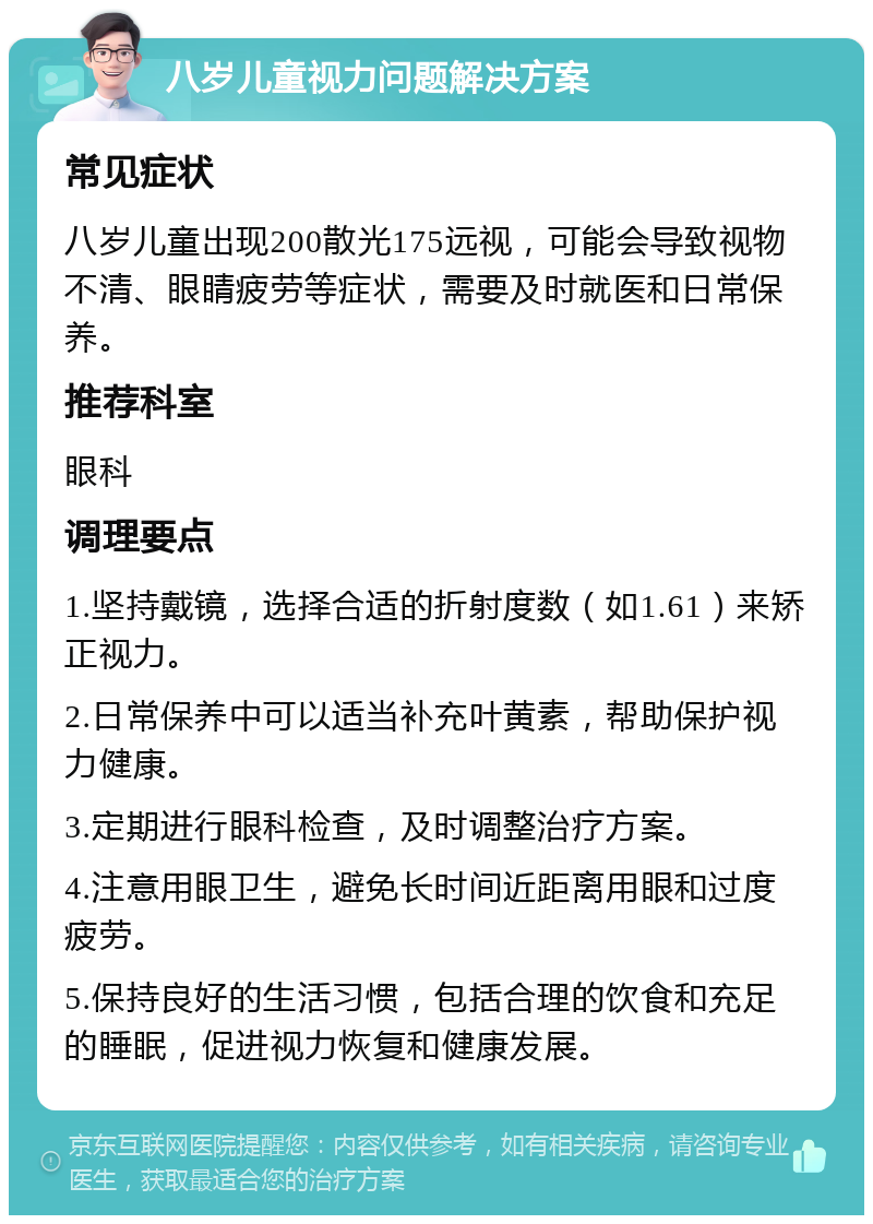 八岁儿童视力问题解决方案 常见症状 八岁儿童出现200散光175远视，可能会导致视物不清、眼睛疲劳等症状，需要及时就医和日常保养。 推荐科室 眼科 调理要点 1.坚持戴镜，选择合适的折射度数（如1.61）来矫正视力。 2.日常保养中可以适当补充叶黄素，帮助保护视力健康。 3.定期进行眼科检查，及时调整治疗方案。 4.注意用眼卫生，避免长时间近距离用眼和过度疲劳。 5.保持良好的生活习惯，包括合理的饮食和充足的睡眠，促进视力恢复和健康发展。