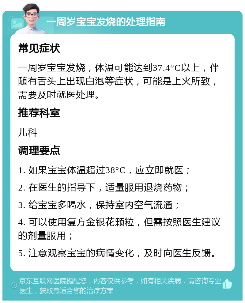 一周岁宝宝发烧的处理指南 常见症状 一周岁宝宝发烧，体温可能达到37.4°C以上，伴随有舌头上出现白泡等症状，可能是上火所致，需要及时就医处理。 推荐科室 儿科 调理要点 1. 如果宝宝体温超过38°C，应立即就医； 2. 在医生的指导下，适量服用退烧药物； 3. 给宝宝多喝水，保持室内空气流通； 4. 可以使用复方金银花颗粒，但需按照医生建议的剂量服用； 5. 注意观察宝宝的病情变化，及时向医生反馈。