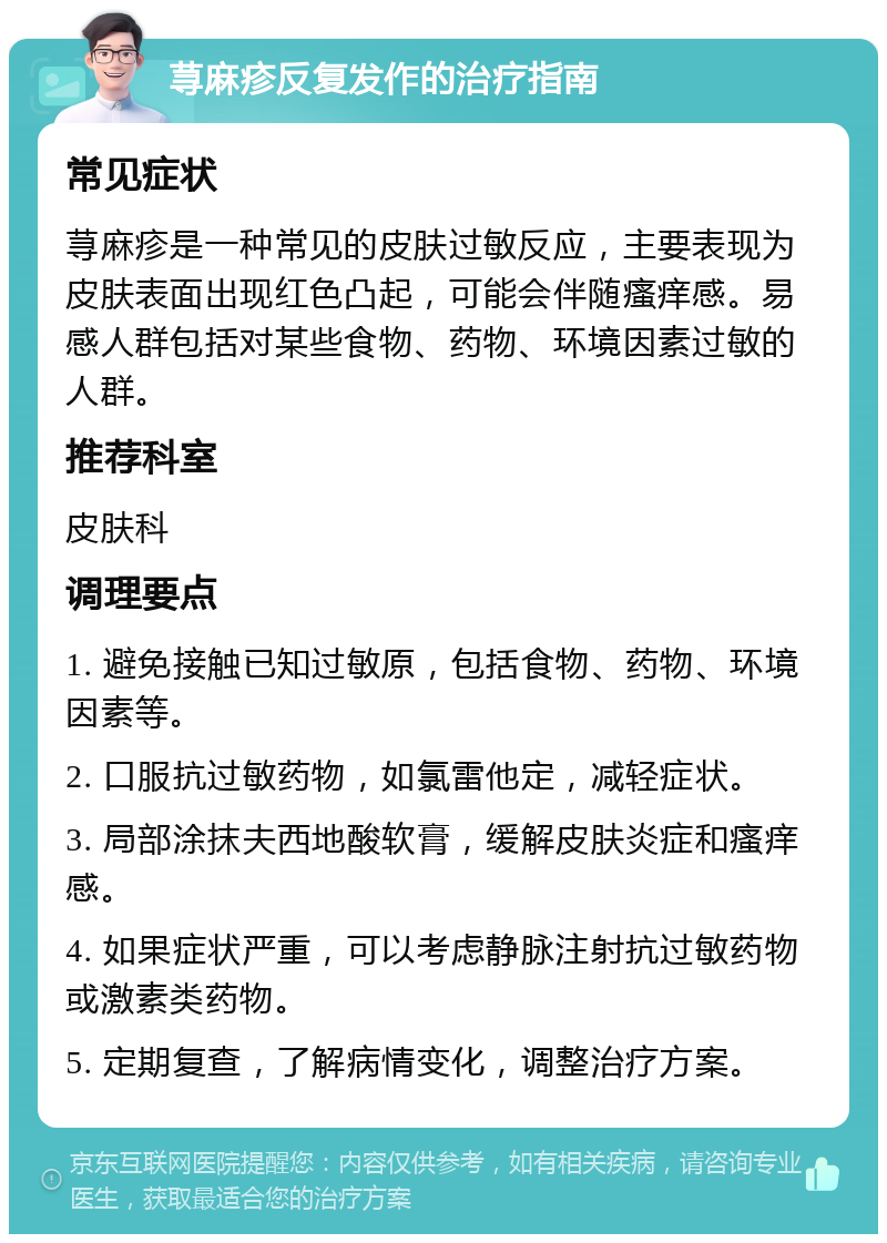 荨麻疹反复发作的治疗指南 常见症状 荨麻疹是一种常见的皮肤过敏反应，主要表现为皮肤表面出现红色凸起，可能会伴随瘙痒感。易感人群包括对某些食物、药物、环境因素过敏的人群。 推荐科室 皮肤科 调理要点 1. 避免接触已知过敏原，包括食物、药物、环境因素等。 2. 口服抗过敏药物，如氯雷他定，减轻症状。 3. 局部涂抹夫西地酸软膏，缓解皮肤炎症和瘙痒感。 4. 如果症状严重，可以考虑静脉注射抗过敏药物或激素类药物。 5. 定期复查，了解病情变化，调整治疗方案。