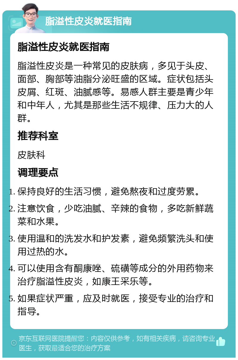 脂溢性皮炎就医指南 脂溢性皮炎就医指南 脂溢性皮炎是一种常见的皮肤病，多见于头皮、面部、胸部等油脂分泌旺盛的区域。症状包括头皮屑、红斑、油腻感等。易感人群主要是青少年和中年人，尤其是那些生活不规律、压力大的人群。 推荐科室 皮肤科 调理要点 保持良好的生活习惯，避免熬夜和过度劳累。 注意饮食，少吃油腻、辛辣的食物，多吃新鲜蔬菜和水果。 使用温和的洗发水和护发素，避免频繁洗头和使用过热的水。 可以使用含有酮康唑、硫磺等成分的外用药物来治疗脂溢性皮炎，如康王采乐等。 如果症状严重，应及时就医，接受专业的治疗和指导。