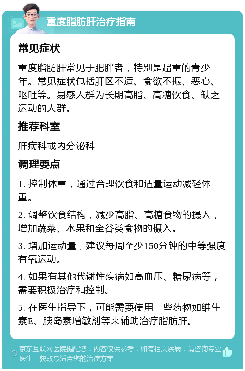 重度脂肪肝治疗指南 常见症状 重度脂肪肝常见于肥胖者，特别是超重的青少年。常见症状包括肝区不适、食欲不振、恶心、呕吐等。易感人群为长期高脂、高糖饮食、缺乏运动的人群。 推荐科室 肝病科或内分泌科 调理要点 1. 控制体重，通过合理饮食和适量运动减轻体重。 2. 调整饮食结构，减少高脂、高糖食物的摄入，增加蔬菜、水果和全谷类食物的摄入。 3. 增加运动量，建议每周至少150分钟的中等强度有氧运动。 4. 如果有其他代谢性疾病如高血压、糖尿病等，需要积极治疗和控制。 5. 在医生指导下，可能需要使用一些药物如维生素E、胰岛素增敏剂等来辅助治疗脂肪肝。