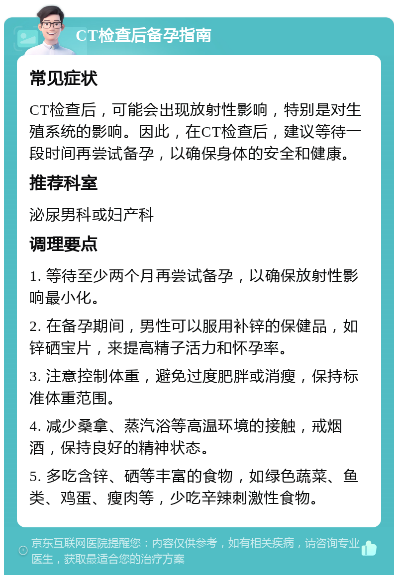 CT检查后备孕指南 常见症状 CT检查后，可能会出现放射性影响，特别是对生殖系统的影响。因此，在CT检查后，建议等待一段时间再尝试备孕，以确保身体的安全和健康。 推荐科室 泌尿男科或妇产科 调理要点 1. 等待至少两个月再尝试备孕，以确保放射性影响最小化。 2. 在备孕期间，男性可以服用补锌的保健品，如锌硒宝片，来提高精子活力和怀孕率。 3. 注意控制体重，避免过度肥胖或消瘦，保持标准体重范围。 4. 减少桑拿、蒸汽浴等高温环境的接触，戒烟酒，保持良好的精神状态。 5. 多吃含锌、硒等丰富的食物，如绿色蔬菜、鱼类、鸡蛋、瘦肉等，少吃辛辣刺激性食物。