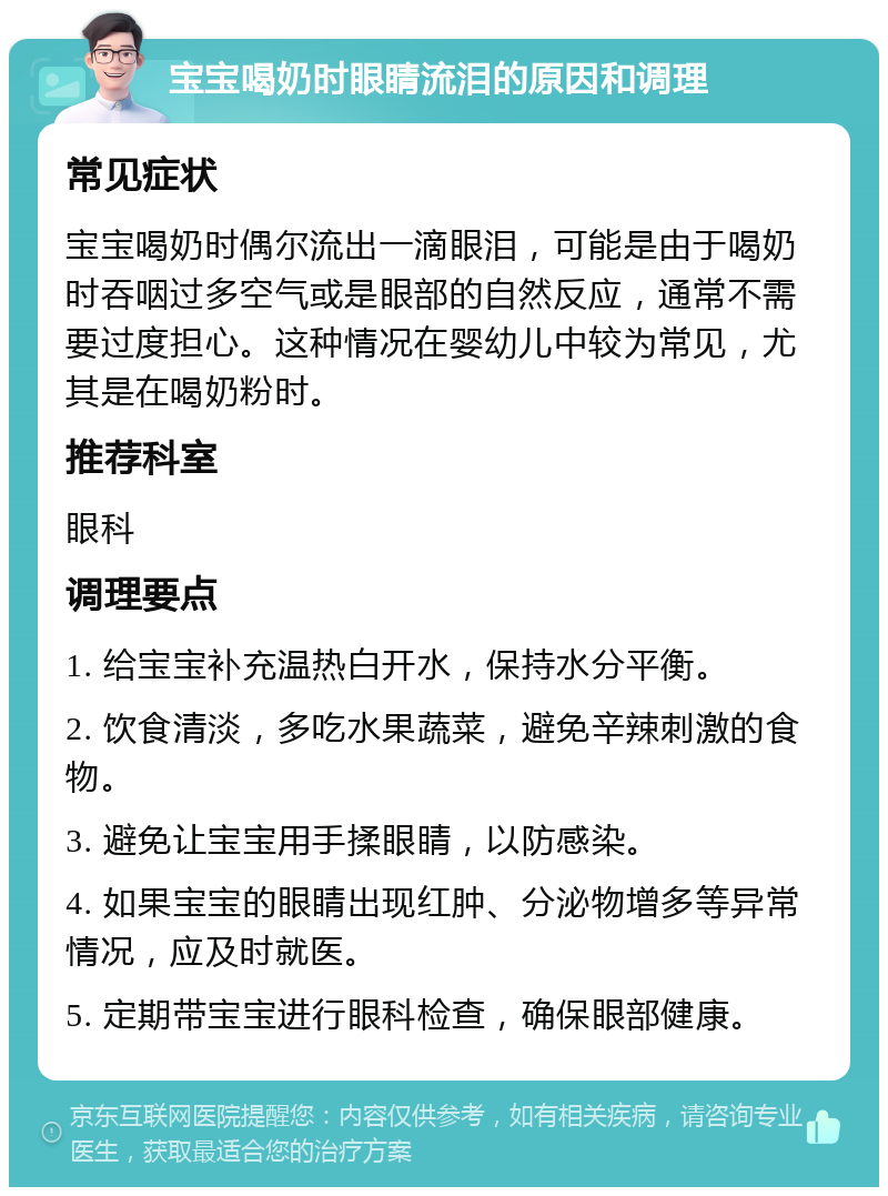 宝宝喝奶时眼睛流泪的原因和调理 常见症状 宝宝喝奶时偶尔流出一滴眼泪，可能是由于喝奶时吞咽过多空气或是眼部的自然反应，通常不需要过度担心。这种情况在婴幼儿中较为常见，尤其是在喝奶粉时。 推荐科室 眼科 调理要点 1. 给宝宝补充温热白开水，保持水分平衡。 2. 饮食清淡，多吃水果蔬菜，避免辛辣刺激的食物。 3. 避免让宝宝用手揉眼睛，以防感染。 4. 如果宝宝的眼睛出现红肿、分泌物增多等异常情况，应及时就医。 5. 定期带宝宝进行眼科检查，确保眼部健康。