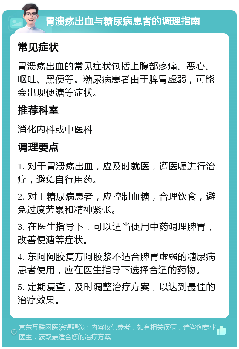 胃溃疡出血与糖尿病患者的调理指南 常见症状 胃溃疡出血的常见症状包括上腹部疼痛、恶心、呕吐、黑便等。糖尿病患者由于脾胃虚弱，可能会出现便溏等症状。 推荐科室 消化内科或中医科 调理要点 1. 对于胃溃疡出血，应及时就医，遵医嘱进行治疗，避免自行用药。 2. 对于糖尿病患者，应控制血糖，合理饮食，避免过度劳累和精神紧张。 3. 在医生指导下，可以适当使用中药调理脾胃，改善便溏等症状。 4. 东阿阿胶复方阿胶浆不适合脾胃虚弱的糖尿病患者使用，应在医生指导下选择合适的药物。 5. 定期复查，及时调整治疗方案，以达到最佳的治疗效果。