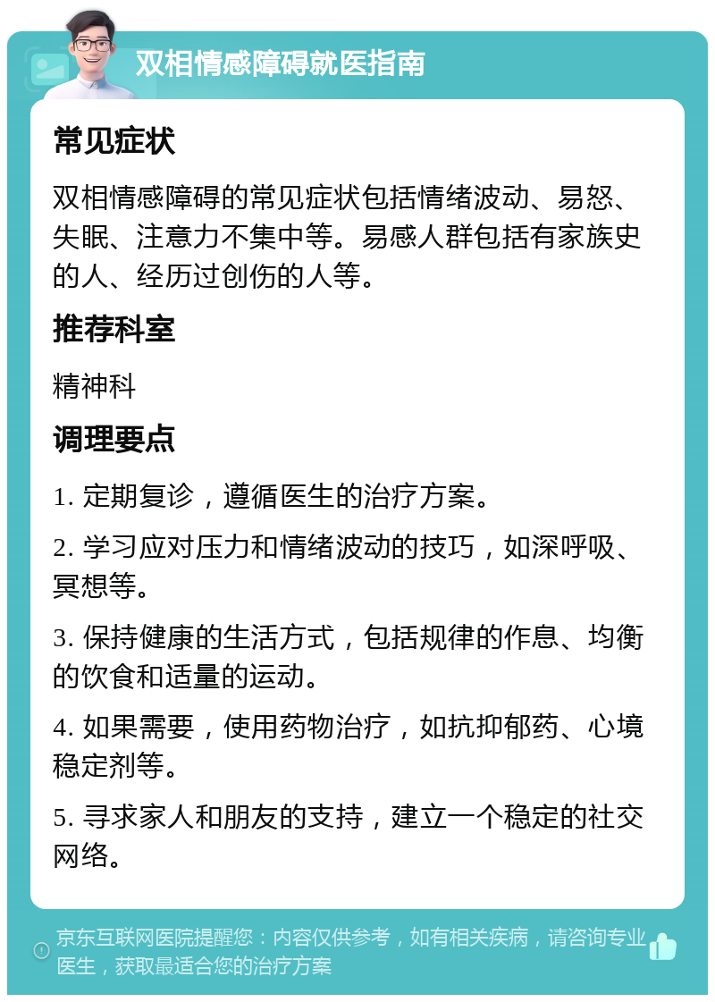 双相情感障碍就医指南 常见症状 双相情感障碍的常见症状包括情绪波动、易怒、失眠、注意力不集中等。易感人群包括有家族史的人、经历过创伤的人等。 推荐科室 精神科 调理要点 1. 定期复诊，遵循医生的治疗方案。 2. 学习应对压力和情绪波动的技巧，如深呼吸、冥想等。 3. 保持健康的生活方式，包括规律的作息、均衡的饮食和适量的运动。 4. 如果需要，使用药物治疗，如抗抑郁药、心境稳定剂等。 5. 寻求家人和朋友的支持，建立一个稳定的社交网络。