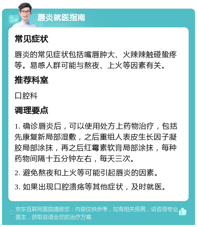 唇炎就医指南 常见症状 唇炎的常见症状包括嘴唇肿大、火辣辣触碰蛰疼等。易感人群可能与熬夜、上火等因素有关。 推荐科室 口腔科 调理要点 1. 确诊唇炎后，可以使用处方上药物治疗，包括先康复新局部湿敷，之后重组人表皮生长因子凝胶局部涂抹，再之后红霉素软膏局部涂抹，每种药物间隔十五分钟左右，每天三次。 2. 避免熬夜和上火等可能引起唇炎的因素。 3. 如果出现口腔溃疡等其他症状，及时就医。