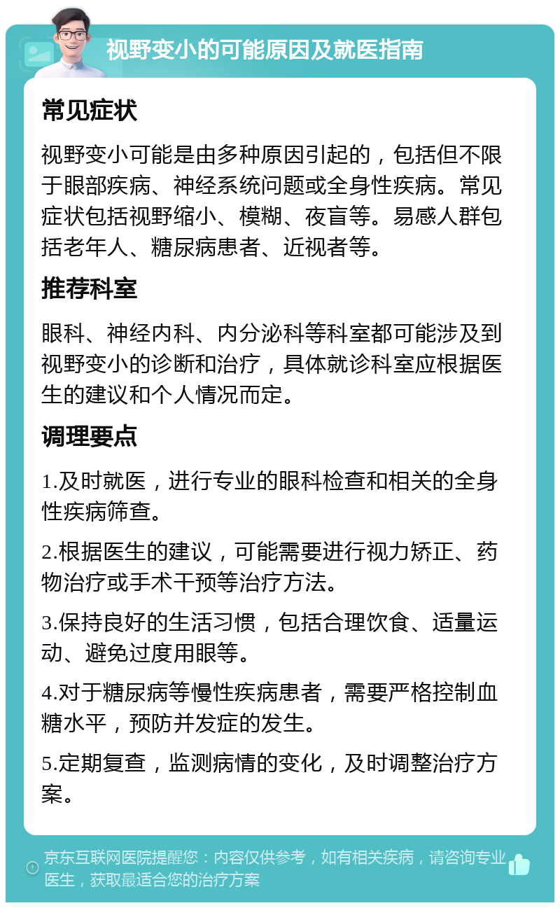 视野变小的可能原因及就医指南 常见症状 视野变小可能是由多种原因引起的，包括但不限于眼部疾病、神经系统问题或全身性疾病。常见症状包括视野缩小、模糊、夜盲等。易感人群包括老年人、糖尿病患者、近视者等。 推荐科室 眼科、神经内科、内分泌科等科室都可能涉及到视野变小的诊断和治疗，具体就诊科室应根据医生的建议和个人情况而定。 调理要点 1.及时就医，进行专业的眼科检查和相关的全身性疾病筛查。 2.根据医生的建议，可能需要进行视力矫正、药物治疗或手术干预等治疗方法。 3.保持良好的生活习惯，包括合理饮食、适量运动、避免过度用眼等。 4.对于糖尿病等慢性疾病患者，需要严格控制血糖水平，预防并发症的发生。 5.定期复查，监测病情的变化，及时调整治疗方案。