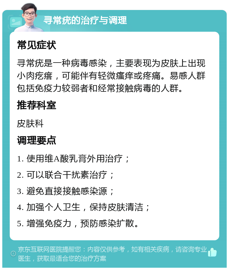 寻常疣的治疗与调理 常见症状 寻常疣是一种病毒感染，主要表现为皮肤上出现小肉疙瘩，可能伴有轻微瘙痒或疼痛。易感人群包括免疫力较弱者和经常接触病毒的人群。 推荐科室 皮肤科 调理要点 1. 使用维A酸乳膏外用治疗； 2. 可以联合干扰素治疗； 3. 避免直接接触感染源； 4. 加强个人卫生，保持皮肤清洁； 5. 增强免疫力，预防感染扩散。