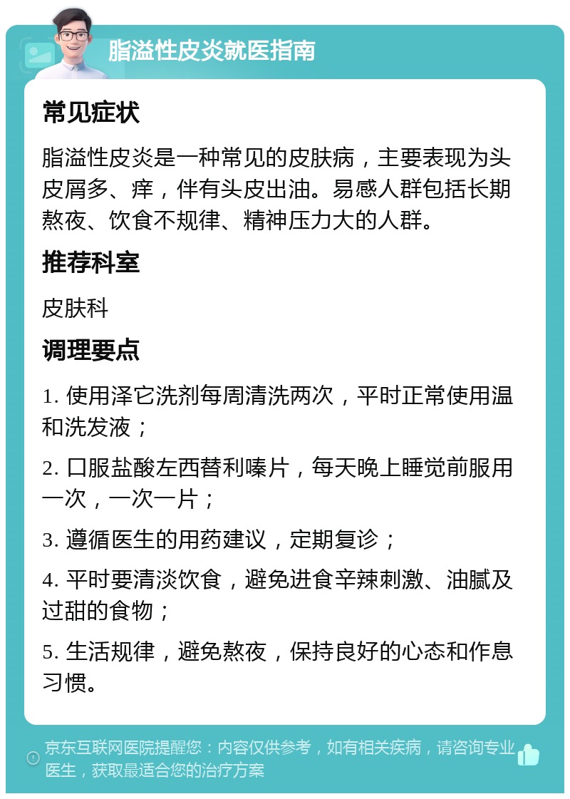 脂溢性皮炎就医指南 常见症状 脂溢性皮炎是一种常见的皮肤病，主要表现为头皮屑多、痒，伴有头皮出油。易感人群包括长期熬夜、饮食不规律、精神压力大的人群。 推荐科室 皮肤科 调理要点 1. 使用泽它洗剂每周清洗两次，平时正常使用温和洗发液； 2. 口服盐酸左西替利嗪片，每天晚上睡觉前服用一次，一次一片； 3. 遵循医生的用药建议，定期复诊； 4. 平时要清淡饮食，避免进食辛辣刺激、油腻及过甜的食物； 5. 生活规律，避免熬夜，保持良好的心态和作息习惯。