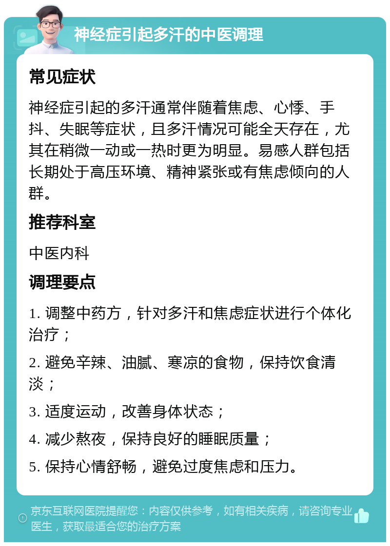 神经症引起多汗的中医调理 常见症状 神经症引起的多汗通常伴随着焦虑、心悸、手抖、失眠等症状，且多汗情况可能全天存在，尤其在稍微一动或一热时更为明显。易感人群包括长期处于高压环境、精神紧张或有焦虑倾向的人群。 推荐科室 中医内科 调理要点 1. 调整中药方，针对多汗和焦虑症状进行个体化治疗； 2. 避免辛辣、油腻、寒凉的食物，保持饮食清淡； 3. 适度运动，改善身体状态； 4. 减少熬夜，保持良好的睡眠质量； 5. 保持心情舒畅，避免过度焦虑和压力。