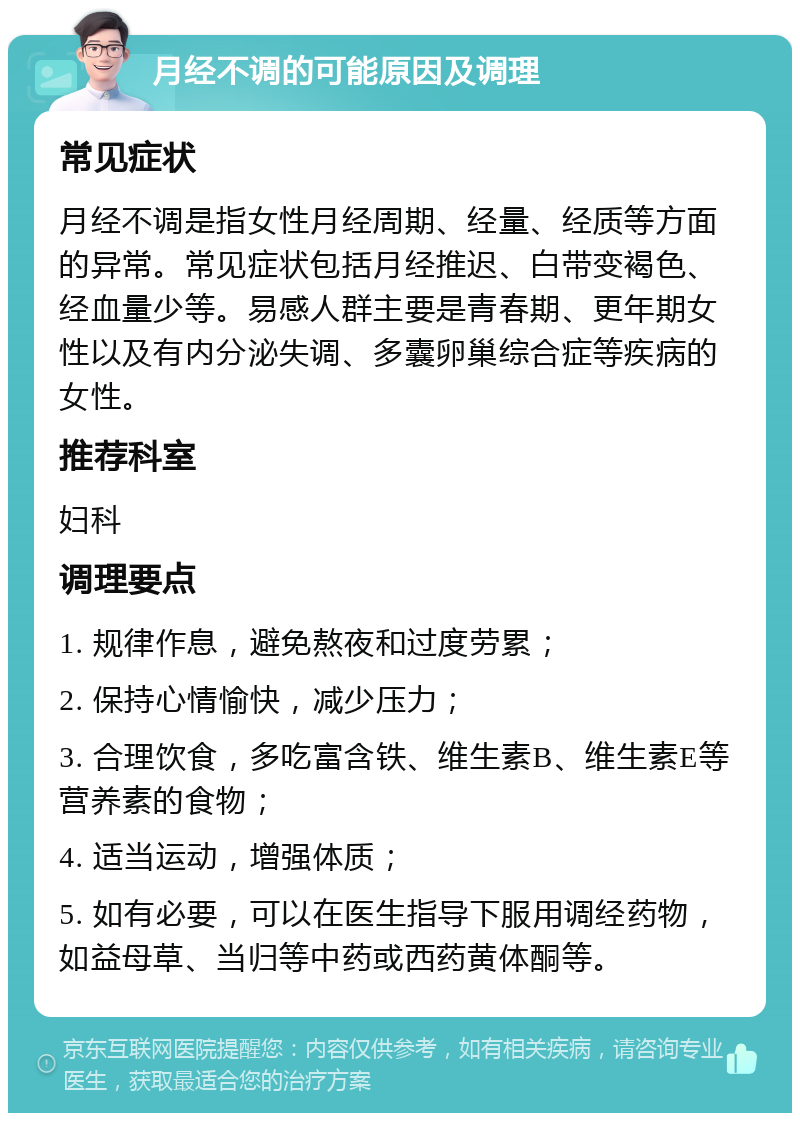 月经不调的可能原因及调理 常见症状 月经不调是指女性月经周期、经量、经质等方面的异常。常见症状包括月经推迟、白带变褐色、经血量少等。易感人群主要是青春期、更年期女性以及有内分泌失调、多囊卵巢综合症等疾病的女性。 推荐科室 妇科 调理要点 1. 规律作息，避免熬夜和过度劳累； 2. 保持心情愉快，减少压力； 3. 合理饮食，多吃富含铁、维生素B、维生素E等营养素的食物； 4. 适当运动，增强体质； 5. 如有必要，可以在医生指导下服用调经药物，如益母草、当归等中药或西药黄体酮等。