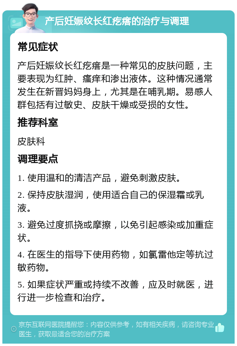 产后妊娠纹长红疙瘩的治疗与调理 常见症状 产后妊娠纹长红疙瘩是一种常见的皮肤问题，主要表现为红肿、瘙痒和渗出液体。这种情况通常发生在新晋妈妈身上，尤其是在哺乳期。易感人群包括有过敏史、皮肤干燥或受损的女性。 推荐科室 皮肤科 调理要点 1. 使用温和的清洁产品，避免刺激皮肤。 2. 保持皮肤湿润，使用适合自己的保湿霜或乳液。 3. 避免过度抓挠或摩擦，以免引起感染或加重症状。 4. 在医生的指导下使用药物，如氯雷他定等抗过敏药物。 5. 如果症状严重或持续不改善，应及时就医，进行进一步检查和治疗。