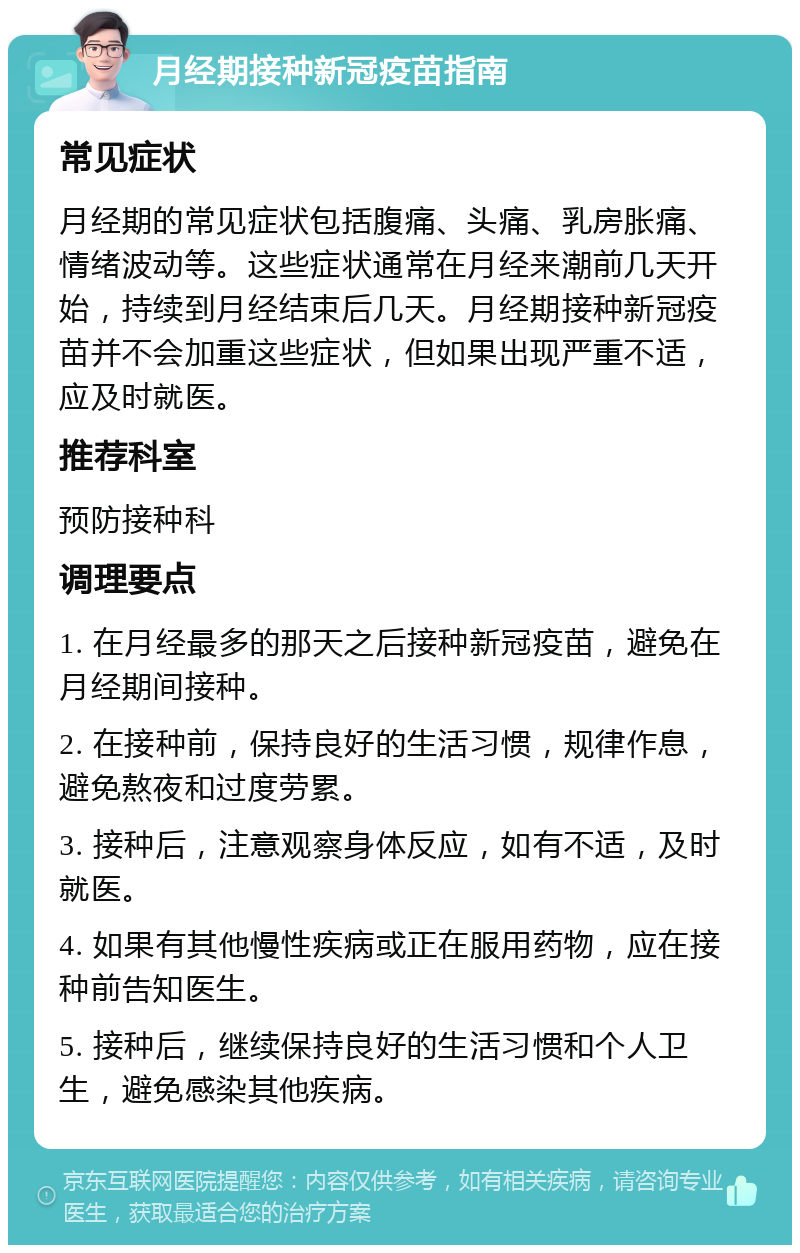 月经期接种新冠疫苗指南 常见症状 月经期的常见症状包括腹痛、头痛、乳房胀痛、情绪波动等。这些症状通常在月经来潮前几天开始，持续到月经结束后几天。月经期接种新冠疫苗并不会加重这些症状，但如果出现严重不适，应及时就医。 推荐科室 预防接种科 调理要点 1. 在月经最多的那天之后接种新冠疫苗，避免在月经期间接种。 2. 在接种前，保持良好的生活习惯，规律作息，避免熬夜和过度劳累。 3. 接种后，注意观察身体反应，如有不适，及时就医。 4. 如果有其他慢性疾病或正在服用药物，应在接种前告知医生。 5. 接种后，继续保持良好的生活习惯和个人卫生，避免感染其他疾病。