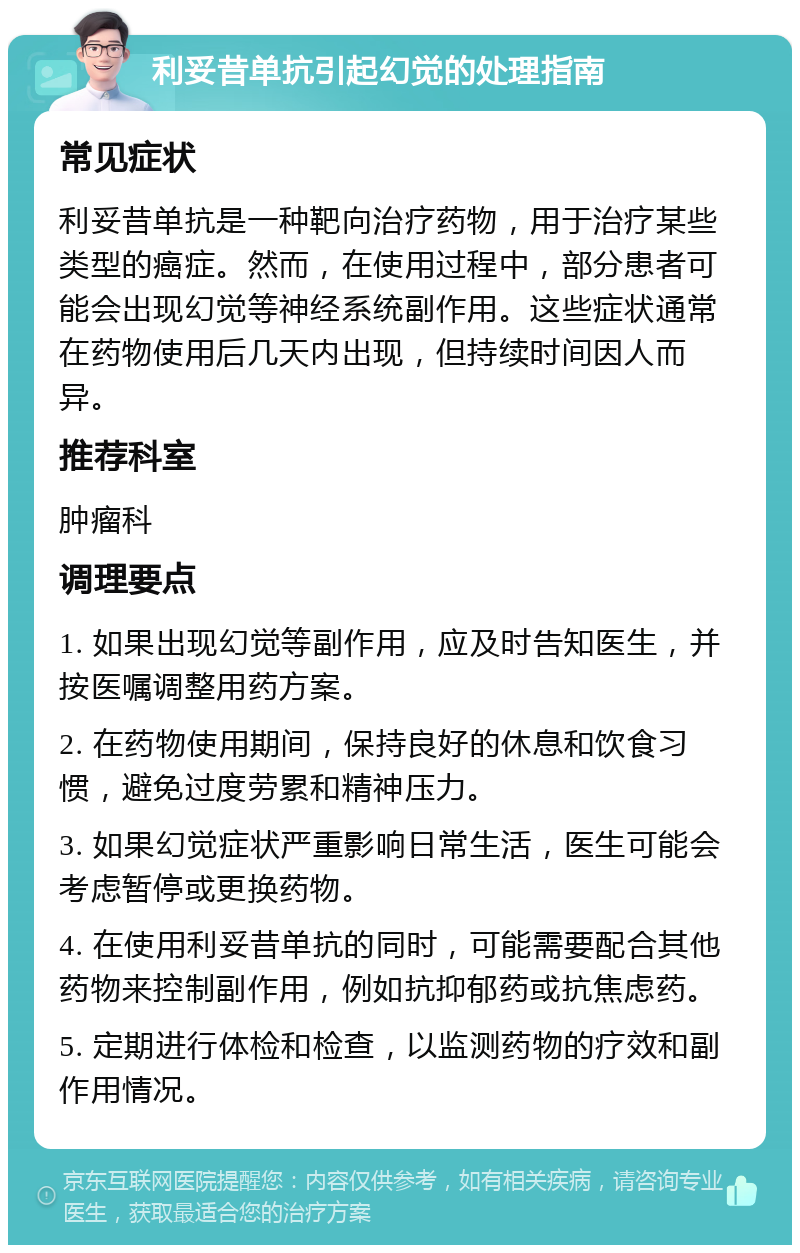 利妥昔单抗引起幻觉的处理指南 常见症状 利妥昔单抗是一种靶向治疗药物，用于治疗某些类型的癌症。然而，在使用过程中，部分患者可能会出现幻觉等神经系统副作用。这些症状通常在药物使用后几天内出现，但持续时间因人而异。 推荐科室 肿瘤科 调理要点 1. 如果出现幻觉等副作用，应及时告知医生，并按医嘱调整用药方案。 2. 在药物使用期间，保持良好的休息和饮食习惯，避免过度劳累和精神压力。 3. 如果幻觉症状严重影响日常生活，医生可能会考虑暂停或更换药物。 4. 在使用利妥昔单抗的同时，可能需要配合其他药物来控制副作用，例如抗抑郁药或抗焦虑药。 5. 定期进行体检和检查，以监测药物的疗效和副作用情况。