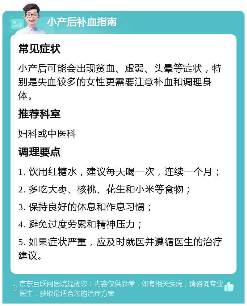 小产后补血指南 常见症状 小产后可能会出现贫血、虚弱、头晕等症状，特别是失血较多的女性更需要注意补血和调理身体。 推荐科室 妇科或中医科 调理要点 1. 饮用红糖水，建议每天喝一次，连续一个月； 2. 多吃大枣、核桃、花生和小米等食物； 3. 保持良好的休息和作息习惯； 4. 避免过度劳累和精神压力； 5. 如果症状严重，应及时就医并遵循医生的治疗建议。