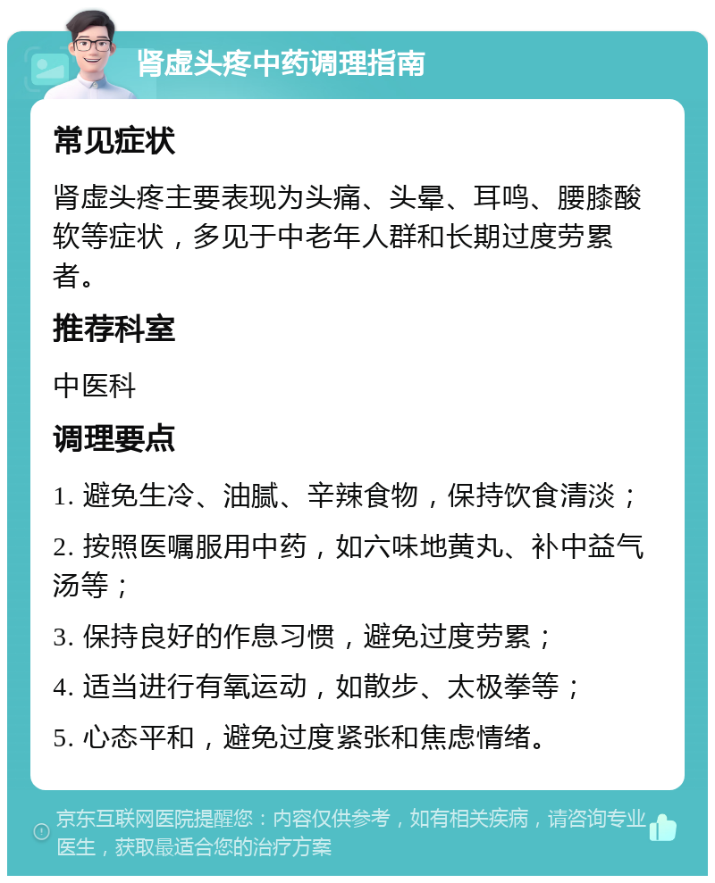 肾虚头疼中药调理指南 常见症状 肾虚头疼主要表现为头痛、头晕、耳鸣、腰膝酸软等症状，多见于中老年人群和长期过度劳累者。 推荐科室 中医科 调理要点 1. 避免生冷、油腻、辛辣食物，保持饮食清淡； 2. 按照医嘱服用中药，如六味地黄丸、补中益气汤等； 3. 保持良好的作息习惯，避免过度劳累； 4. 适当进行有氧运动，如散步、太极拳等； 5. 心态平和，避免过度紧张和焦虑情绪。