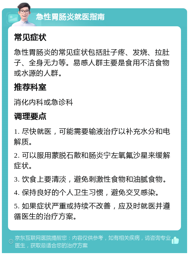 急性胃肠炎就医指南 常见症状 急性胃肠炎的常见症状包括肚子疼、发烧、拉肚子、全身无力等。易感人群主要是食用不洁食物或水源的人群。 推荐科室 消化内科或急诊科 调理要点 1. 尽快就医，可能需要输液治疗以补充水分和电解质。 2. 可以服用蒙脱石散和肠炎宁左氧氟沙星来缓解症状。 3. 饮食上要清淡，避免刺激性食物和油腻食物。 4. 保持良好的个人卫生习惯，避免交叉感染。 5. 如果症状严重或持续不改善，应及时就医并遵循医生的治疗方案。