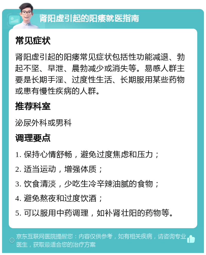 肾阳虚引起的阳痿就医指南 常见症状 肾阳虚引起的阳痿常见症状包括性功能减退、勃起不坚、早泄、晨勃减少或消失等。易感人群主要是长期手淫、过度性生活、长期服用某些药物或患有慢性疾病的人群。 推荐科室 泌尿外科或男科 调理要点 1. 保持心情舒畅，避免过度焦虑和压力； 2. 适当运动，增强体质； 3. 饮食清淡，少吃生冷辛辣油腻的食物； 4. 避免熬夜和过度饮酒； 5. 可以服用中药调理，如补肾壮阳的药物等。