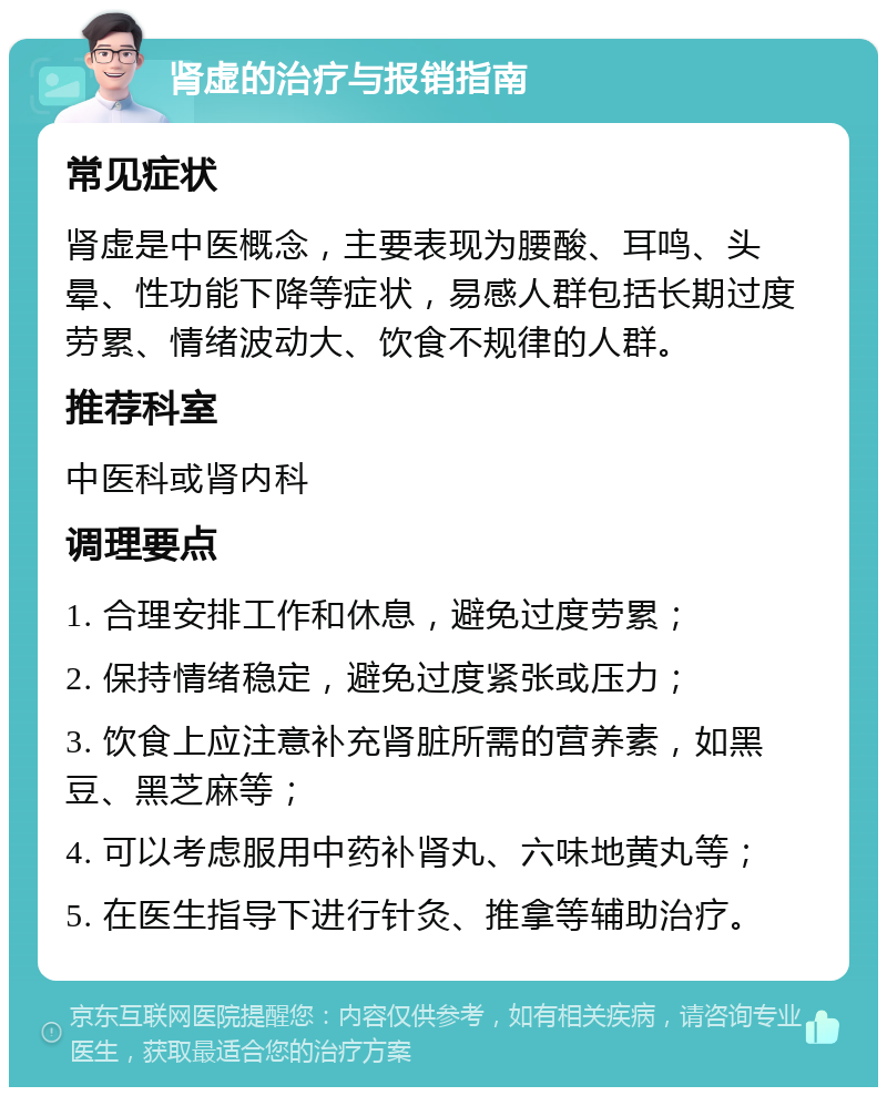 肾虚的治疗与报销指南 常见症状 肾虚是中医概念，主要表现为腰酸、耳鸣、头晕、性功能下降等症状，易感人群包括长期过度劳累、情绪波动大、饮食不规律的人群。 推荐科室 中医科或肾内科 调理要点 1. 合理安排工作和休息，避免过度劳累； 2. 保持情绪稳定，避免过度紧张或压力； 3. 饮食上应注意补充肾脏所需的营养素，如黑豆、黑芝麻等； 4. 可以考虑服用中药补肾丸、六味地黄丸等； 5. 在医生指导下进行针灸、推拿等辅助治疗。