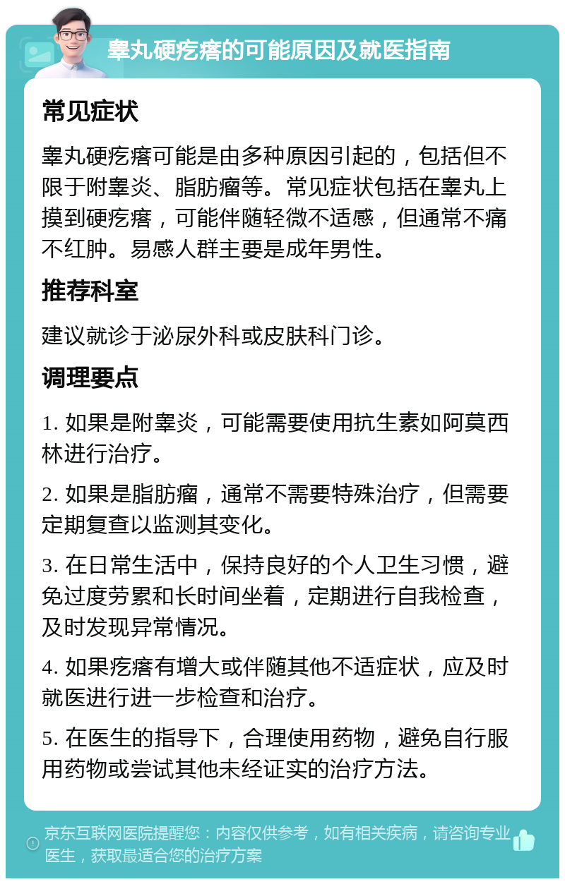 睾丸硬疙瘩的可能原因及就医指南 常见症状 睾丸硬疙瘩可能是由多种原因引起的，包括但不限于附睾炎、脂肪瘤等。常见症状包括在睾丸上摸到硬疙瘩，可能伴随轻微不适感，但通常不痛不红肿。易感人群主要是成年男性。 推荐科室 建议就诊于泌尿外科或皮肤科门诊。 调理要点 1. 如果是附睾炎，可能需要使用抗生素如阿莫西林进行治疗。 2. 如果是脂肪瘤，通常不需要特殊治疗，但需要定期复查以监测其变化。 3. 在日常生活中，保持良好的个人卫生习惯，避免过度劳累和长时间坐着，定期进行自我检查，及时发现异常情况。 4. 如果疙瘩有增大或伴随其他不适症状，应及时就医进行进一步检查和治疗。 5. 在医生的指导下，合理使用药物，避免自行服用药物或尝试其他未经证实的治疗方法。