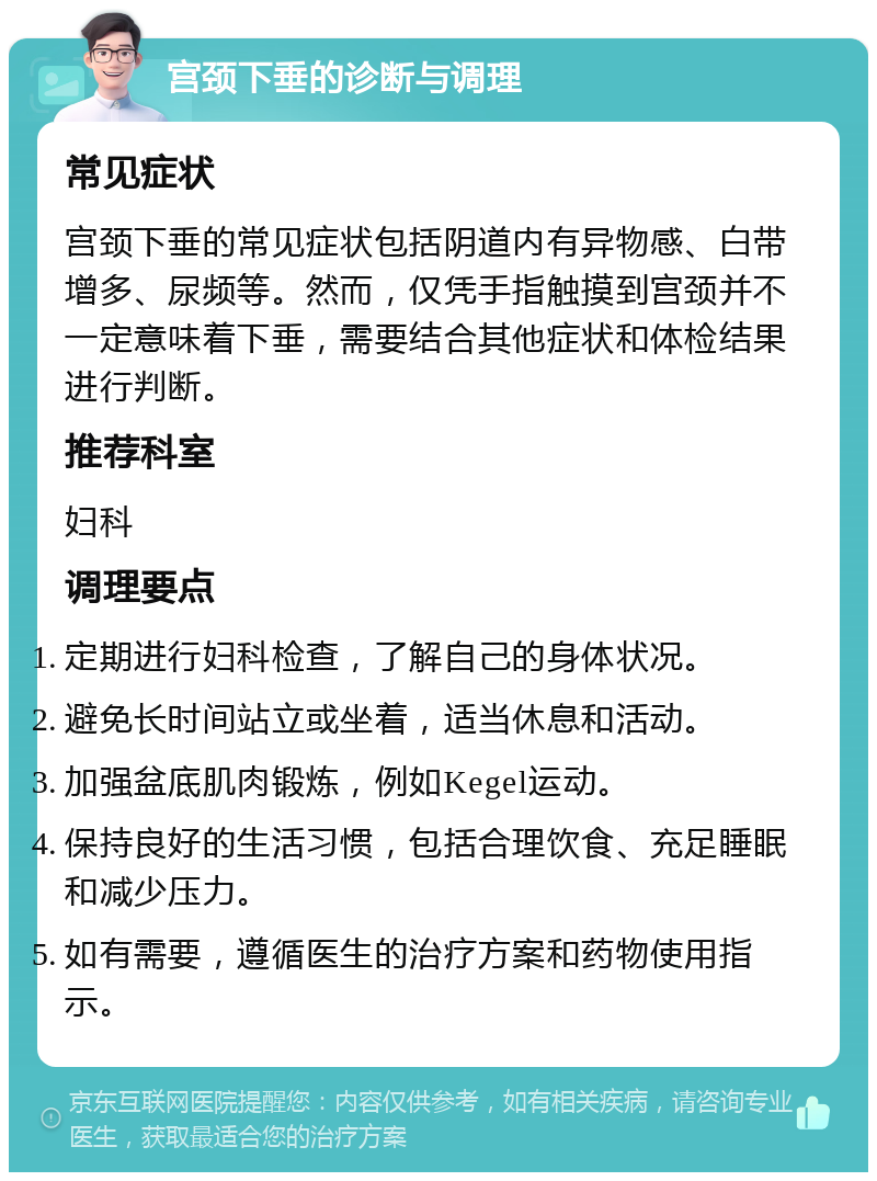 宫颈下垂的诊断与调理 常见症状 宫颈下垂的常见症状包括阴道内有异物感、白带增多、尿频等。然而，仅凭手指触摸到宫颈并不一定意味着下垂，需要结合其他症状和体检结果进行判断。 推荐科室 妇科 调理要点 定期进行妇科检查，了解自己的身体状况。 避免长时间站立或坐着，适当休息和活动。 加强盆底肌肉锻炼，例如Kegel运动。 保持良好的生活习惯，包括合理饮食、充足睡眠和减少压力。 如有需要，遵循医生的治疗方案和药物使用指示。