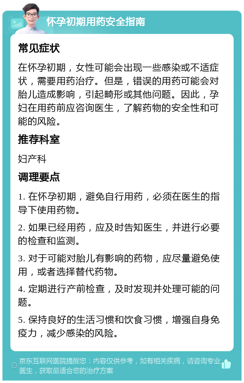 怀孕初期用药安全指南 常见症状 在怀孕初期，女性可能会出现一些感染或不适症状，需要用药治疗。但是，错误的用药可能会对胎儿造成影响，引起畸形或其他问题。因此，孕妇在用药前应咨询医生，了解药物的安全性和可能的风险。 推荐科室 妇产科 调理要点 1. 在怀孕初期，避免自行用药，必须在医生的指导下使用药物。 2. 如果已经用药，应及时告知医生，并进行必要的检查和监测。 3. 对于可能对胎儿有影响的药物，应尽量避免使用，或者选择替代药物。 4. 定期进行产前检查，及时发现并处理可能的问题。 5. 保持良好的生活习惯和饮食习惯，增强自身免疫力，减少感染的风险。