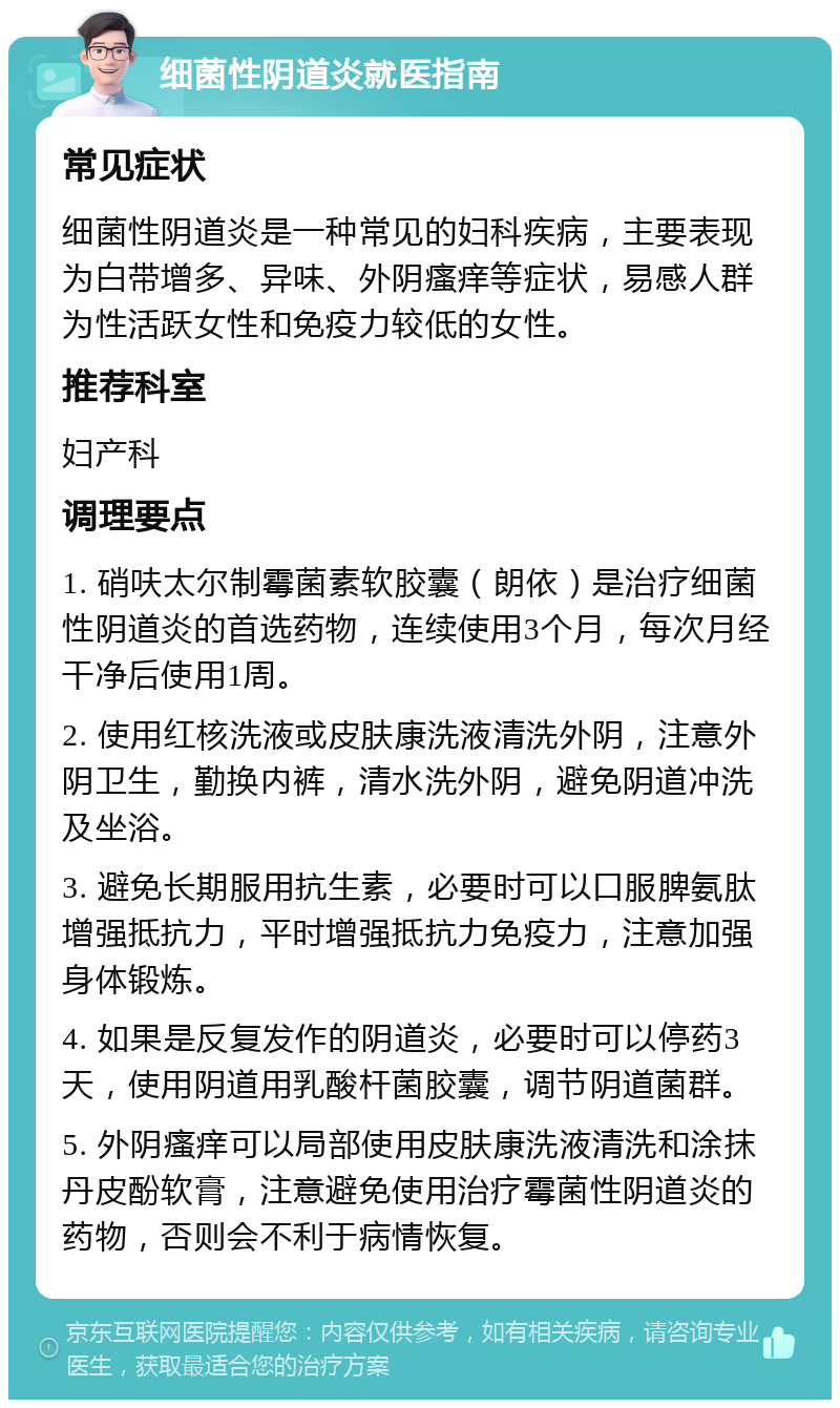 细菌性阴道炎就医指南 常见症状 细菌性阴道炎是一种常见的妇科疾病，主要表现为白带增多、异味、外阴瘙痒等症状，易感人群为性活跃女性和免疫力较低的女性。 推荐科室 妇产科 调理要点 1. 硝呋太尔制霉菌素软胶囊（朗依）是治疗细菌性阴道炎的首选药物，连续使用3个月，每次月经干净后使用1周。 2. 使用红核洗液或皮肤康洗液清洗外阴，注意外阴卫生，勤换内裤，清水洗外阴，避免阴道冲洗及坐浴。 3. 避免长期服用抗生素，必要时可以口服脾氨肽增强抵抗力，平时增强抵抗力免疫力，注意加强身体锻炼。 4. 如果是反复发作的阴道炎，必要时可以停药3天，使用阴道用乳酸杆菌胶囊，调节阴道菌群。 5. 外阴瘙痒可以局部使用皮肤康洗液清洗和涂抹丹皮酚软膏，注意避免使用治疗霉菌性阴道炎的药物，否则会不利于病情恢复。