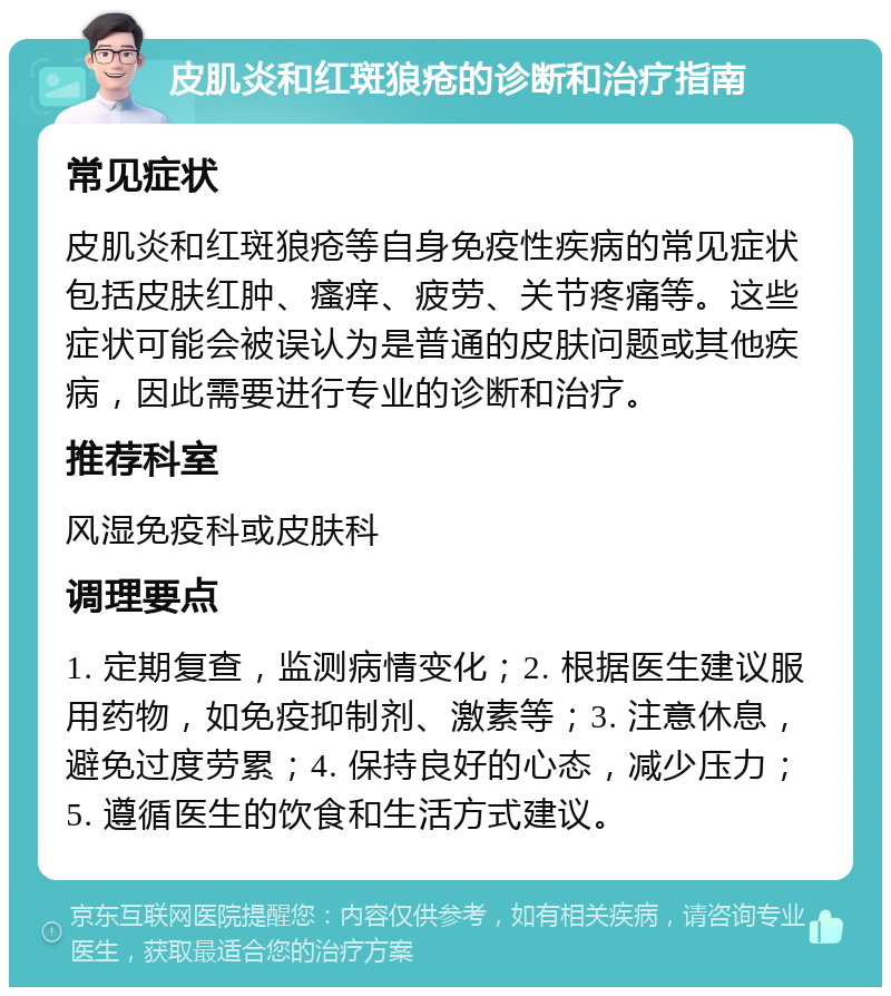 皮肌炎和红斑狼疮的诊断和治疗指南 常见症状 皮肌炎和红斑狼疮等自身免疫性疾病的常见症状包括皮肤红肿、瘙痒、疲劳、关节疼痛等。这些症状可能会被误认为是普通的皮肤问题或其他疾病，因此需要进行专业的诊断和治疗。 推荐科室 风湿免疫科或皮肤科 调理要点 1. 定期复查，监测病情变化；2. 根据医生建议服用药物，如免疫抑制剂、激素等；3. 注意休息，避免过度劳累；4. 保持良好的心态，减少压力；5. 遵循医生的饮食和生活方式建议。