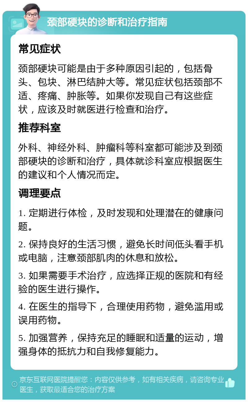 颈部硬块的诊断和治疗指南 常见症状 颈部硬块可能是由于多种原因引起的，包括骨头、包块、淋巴结肿大等。常见症状包括颈部不适、疼痛、肿胀等。如果你发现自己有这些症状，应该及时就医进行检查和治疗。 推荐科室 外科、神经外科、肿瘤科等科室都可能涉及到颈部硬块的诊断和治疗，具体就诊科室应根据医生的建议和个人情况而定。 调理要点 1. 定期进行体检，及时发现和处理潜在的健康问题。 2. 保持良好的生活习惯，避免长时间低头看手机或电脑，注意颈部肌肉的休息和放松。 3. 如果需要手术治疗，应选择正规的医院和有经验的医生进行操作。 4. 在医生的指导下，合理使用药物，避免滥用或误用药物。 5. 加强营养，保持充足的睡眠和适量的运动，增强身体的抵抗力和自我修复能力。