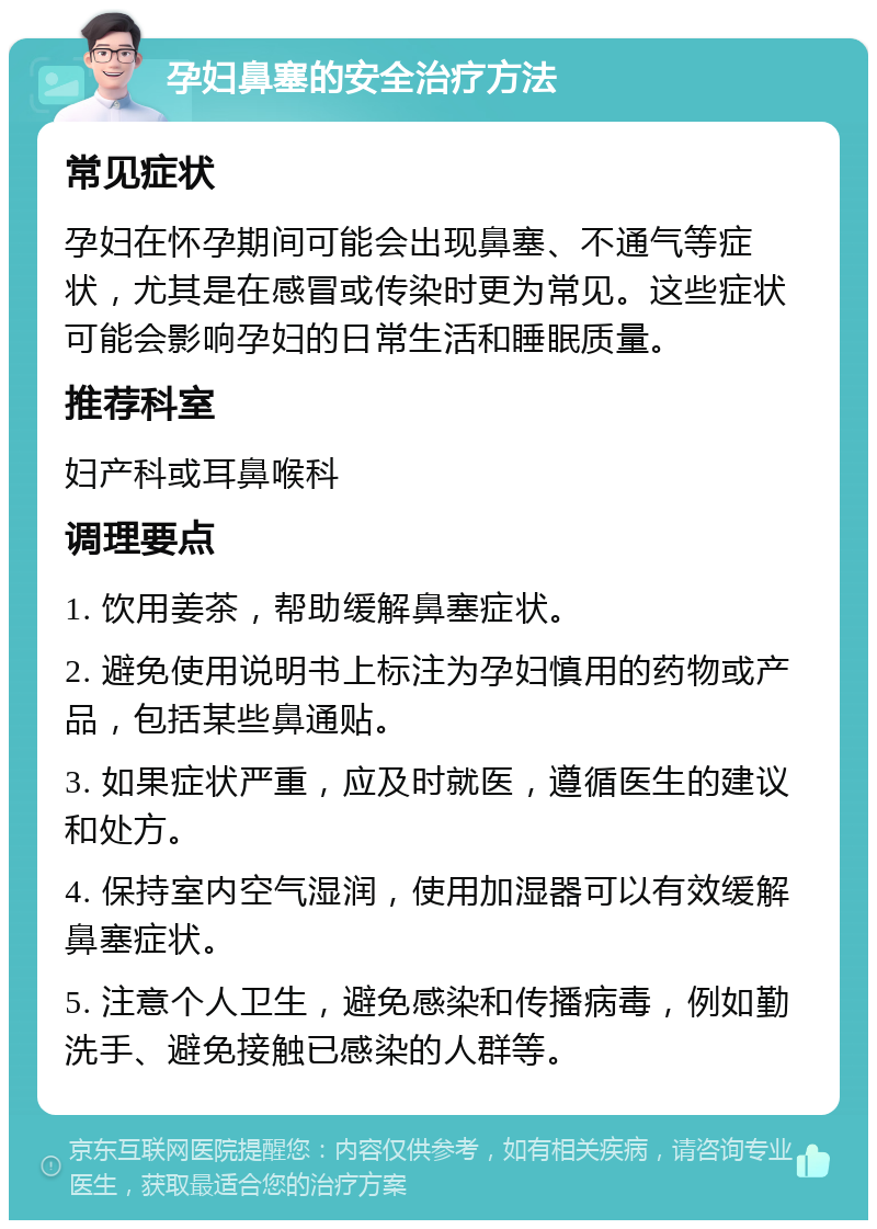 孕妇鼻塞的安全治疗方法 常见症状 孕妇在怀孕期间可能会出现鼻塞、不通气等症状，尤其是在感冒或传染时更为常见。这些症状可能会影响孕妇的日常生活和睡眠质量。 推荐科室 妇产科或耳鼻喉科 调理要点 1. 饮用姜茶，帮助缓解鼻塞症状。 2. 避免使用说明书上标注为孕妇慎用的药物或产品，包括某些鼻通贴。 3. 如果症状严重，应及时就医，遵循医生的建议和处方。 4. 保持室内空气湿润，使用加湿器可以有效缓解鼻塞症状。 5. 注意个人卫生，避免感染和传播病毒，例如勤洗手、避免接触已感染的人群等。