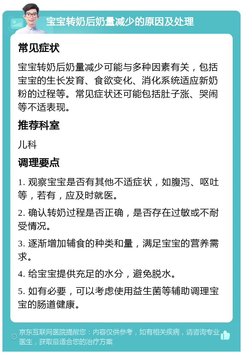 宝宝转奶后奶量减少的原因及处理 常见症状 宝宝转奶后奶量减少可能与多种因素有关，包括宝宝的生长发育、食欲变化、消化系统适应新奶粉的过程等。常见症状还可能包括肚子涨、哭闹等不适表现。 推荐科室 儿科 调理要点 1. 观察宝宝是否有其他不适症状，如腹泻、呕吐等，若有，应及时就医。 2. 确认转奶过程是否正确，是否存在过敏或不耐受情况。 3. 逐渐增加辅食的种类和量，满足宝宝的营养需求。 4. 给宝宝提供充足的水分，避免脱水。 5. 如有必要，可以考虑使用益生菌等辅助调理宝宝的肠道健康。