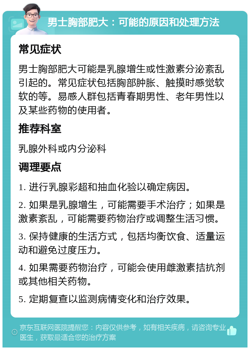 男士胸部肥大：可能的原因和处理方法 常见症状 男士胸部肥大可能是乳腺增生或性激素分泌紊乱引起的。常见症状包括胸部肿胀、触摸时感觉软软的等。易感人群包括青春期男性、老年男性以及某些药物的使用者。 推荐科室 乳腺外科或内分泌科 调理要点 1. 进行乳腺彩超和抽血化验以确定病因。 2. 如果是乳腺增生，可能需要手术治疗；如果是激素紊乱，可能需要药物治疗或调整生活习惯。 3. 保持健康的生活方式，包括均衡饮食、适量运动和避免过度压力。 4. 如果需要药物治疗，可能会使用雌激素拮抗剂或其他相关药物。 5. 定期复查以监测病情变化和治疗效果。