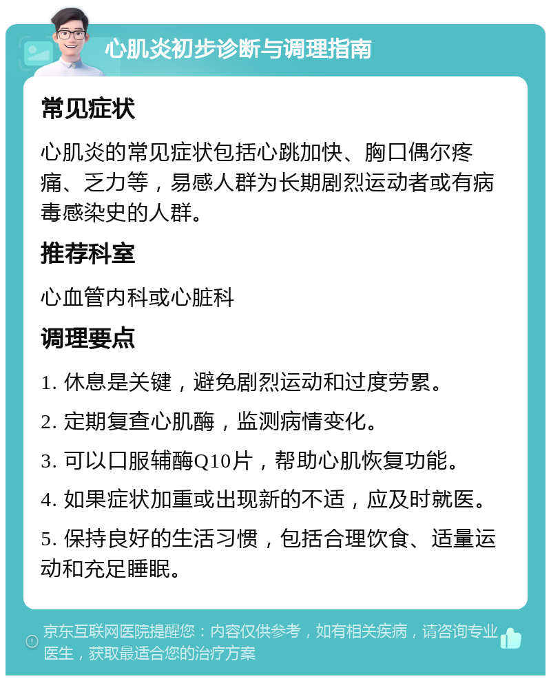 心肌炎初步诊断与调理指南 常见症状 心肌炎的常见症状包括心跳加快、胸口偶尔疼痛、乏力等，易感人群为长期剧烈运动者或有病毒感染史的人群。 推荐科室 心血管内科或心脏科 调理要点 1. 休息是关键，避免剧烈运动和过度劳累。 2. 定期复查心肌酶，监测病情变化。 3. 可以口服辅酶Q10片，帮助心肌恢复功能。 4. 如果症状加重或出现新的不适，应及时就医。 5. 保持良好的生活习惯，包括合理饮食、适量运动和充足睡眠。