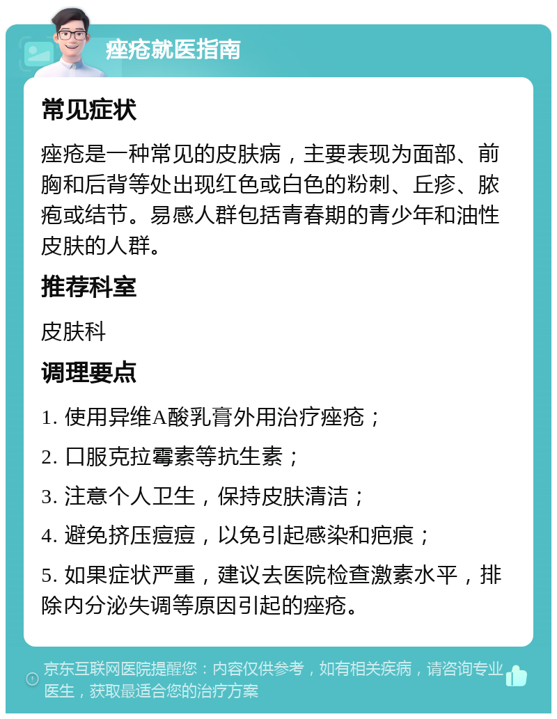 痤疮就医指南 常见症状 痤疮是一种常见的皮肤病，主要表现为面部、前胸和后背等处出现红色或白色的粉刺、丘疹、脓疱或结节。易感人群包括青春期的青少年和油性皮肤的人群。 推荐科室 皮肤科 调理要点 1. 使用异维A酸乳膏外用治疗痤疮； 2. 口服克拉霉素等抗生素； 3. 注意个人卫生，保持皮肤清洁； 4. 避免挤压痘痘，以免引起感染和疤痕； 5. 如果症状严重，建议去医院检查激素水平，排除内分泌失调等原因引起的痤疮。