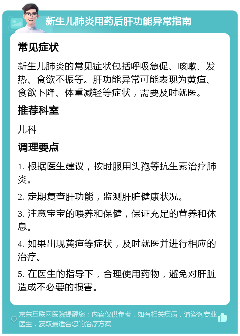 新生儿肺炎用药后肝功能异常指南 常见症状 新生儿肺炎的常见症状包括呼吸急促、咳嗽、发热、食欲不振等。肝功能异常可能表现为黄疸、食欲下降、体重减轻等症状，需要及时就医。 推荐科室 儿科 调理要点 1. 根据医生建议，按时服用头孢等抗生素治疗肺炎。 2. 定期复查肝功能，监测肝脏健康状况。 3. 注意宝宝的喂养和保健，保证充足的营养和休息。 4. 如果出现黄疸等症状，及时就医并进行相应的治疗。 5. 在医生的指导下，合理使用药物，避免对肝脏造成不必要的损害。