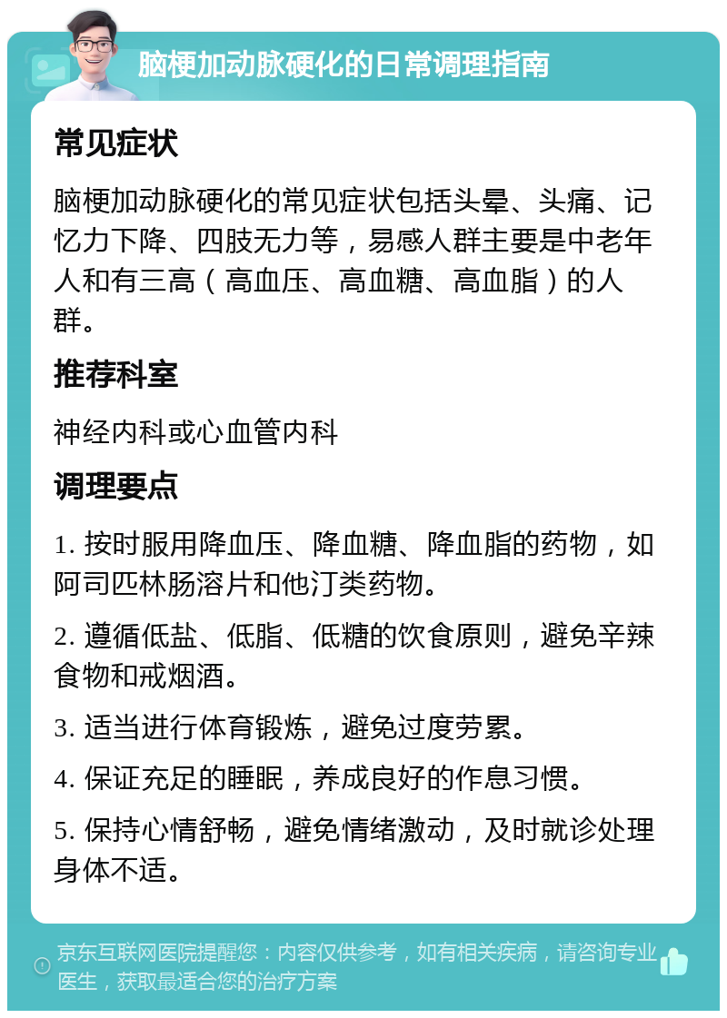 脑梗加动脉硬化的日常调理指南 常见症状 脑梗加动脉硬化的常见症状包括头晕、头痛、记忆力下降、四肢无力等，易感人群主要是中老年人和有三高（高血压、高血糖、高血脂）的人群。 推荐科室 神经内科或心血管内科 调理要点 1. 按时服用降血压、降血糖、降血脂的药物，如阿司匹林肠溶片和他汀类药物。 2. 遵循低盐、低脂、低糖的饮食原则，避免辛辣食物和戒烟酒。 3. 适当进行体育锻炼，避免过度劳累。 4. 保证充足的睡眠，养成良好的作息习惯。 5. 保持心情舒畅，避免情绪激动，及时就诊处理身体不适。