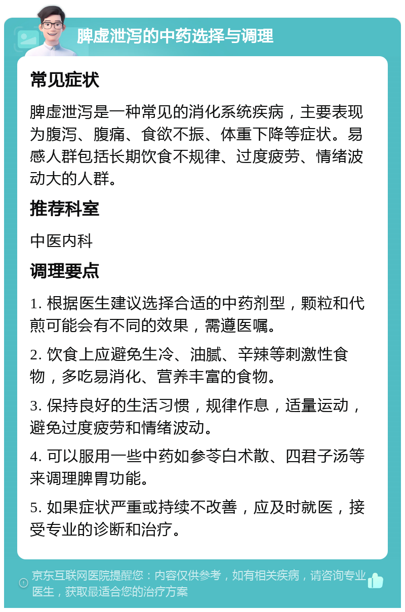 脾虚泄泻的中药选择与调理 常见症状 脾虚泄泻是一种常见的消化系统疾病，主要表现为腹泻、腹痛、食欲不振、体重下降等症状。易感人群包括长期饮食不规律、过度疲劳、情绪波动大的人群。 推荐科室 中医内科 调理要点 1. 根据医生建议选择合适的中药剂型，颗粒和代煎可能会有不同的效果，需遵医嘱。 2. 饮食上应避免生冷、油腻、辛辣等刺激性食物，多吃易消化、营养丰富的食物。 3. 保持良好的生活习惯，规律作息，适量运动，避免过度疲劳和情绪波动。 4. 可以服用一些中药如参苓白术散、四君子汤等来调理脾胃功能。 5. 如果症状严重或持续不改善，应及时就医，接受专业的诊断和治疗。