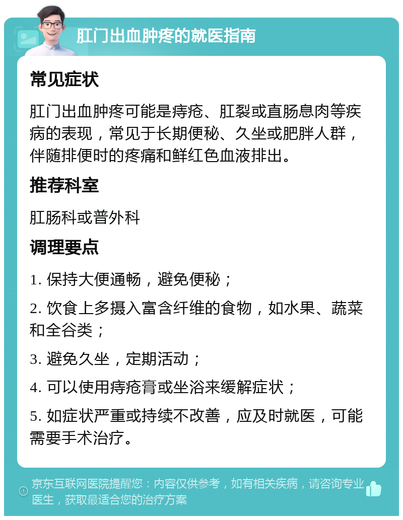 肛门出血肿疼的就医指南 常见症状 肛门出血肿疼可能是痔疮、肛裂或直肠息肉等疾病的表现，常见于长期便秘、久坐或肥胖人群，伴随排便时的疼痛和鲜红色血液排出。 推荐科室 肛肠科或普外科 调理要点 1. 保持大便通畅，避免便秘； 2. 饮食上多摄入富含纤维的食物，如水果、蔬菜和全谷类； 3. 避免久坐，定期活动； 4. 可以使用痔疮膏或坐浴来缓解症状； 5. 如症状严重或持续不改善，应及时就医，可能需要手术治疗。