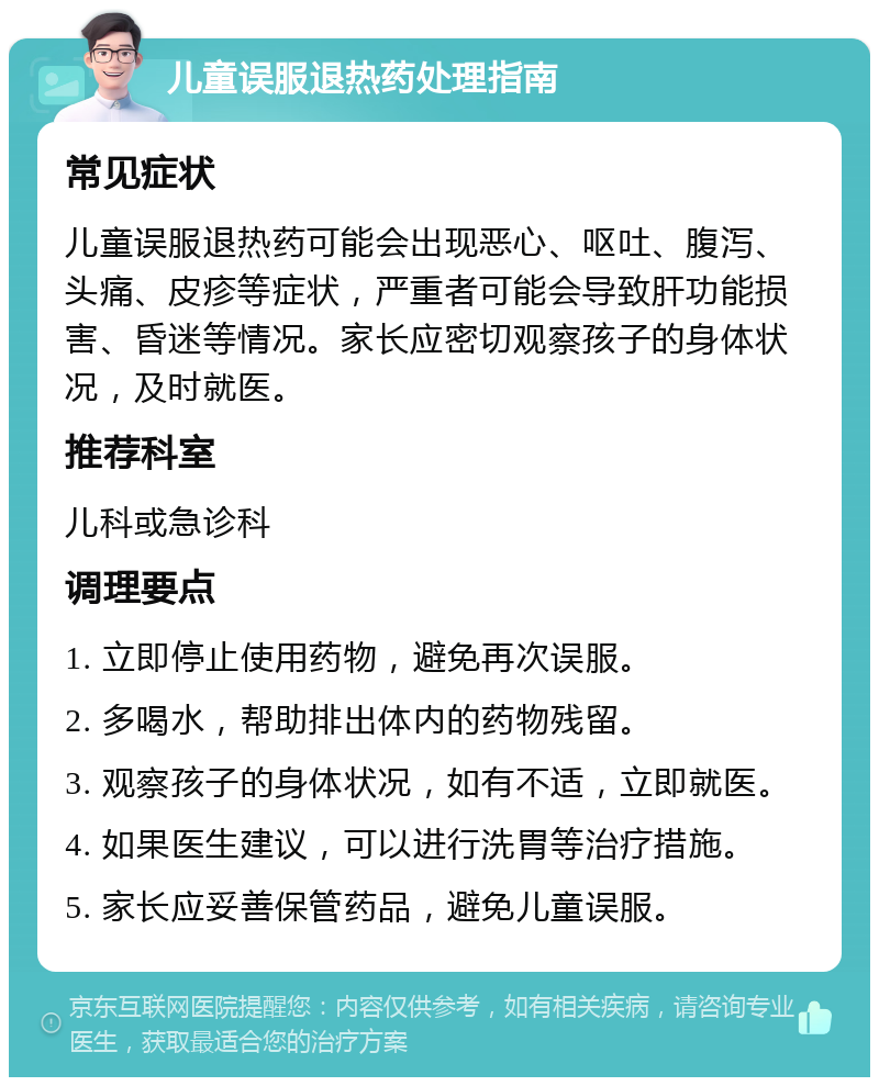 儿童误服退热药处理指南 常见症状 儿童误服退热药可能会出现恶心、呕吐、腹泻、头痛、皮疹等症状，严重者可能会导致肝功能损害、昏迷等情况。家长应密切观察孩子的身体状况，及时就医。 推荐科室 儿科或急诊科 调理要点 1. 立即停止使用药物，避免再次误服。 2. 多喝水，帮助排出体内的药物残留。 3. 观察孩子的身体状况，如有不适，立即就医。 4. 如果医生建议，可以进行洗胃等治疗措施。 5. 家长应妥善保管药品，避免儿童误服。