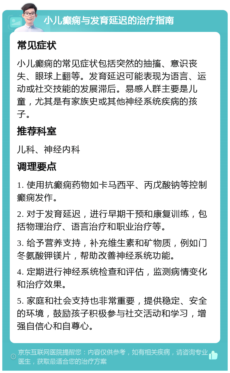 小儿癫痫与发育延迟的治疗指南 常见症状 小儿癫痫的常见症状包括突然的抽搐、意识丧失、眼球上翻等。发育延迟可能表现为语言、运动或社交技能的发展滞后。易感人群主要是儿童，尤其是有家族史或其他神经系统疾病的孩子。 推荐科室 儿科、神经内科 调理要点 1. 使用抗癫痫药物如卡马西平、丙戊酸钠等控制癫痫发作。 2. 对于发育延迟，进行早期干预和康复训练，包括物理治疗、语言治疗和职业治疗等。 3. 给予营养支持，补充维生素和矿物质，例如门冬氨酸钾镁片，帮助改善神经系统功能。 4. 定期进行神经系统检查和评估，监测病情变化和治疗效果。 5. 家庭和社会支持也非常重要，提供稳定、安全的环境，鼓励孩子积极参与社交活动和学习，增强自信心和自尊心。