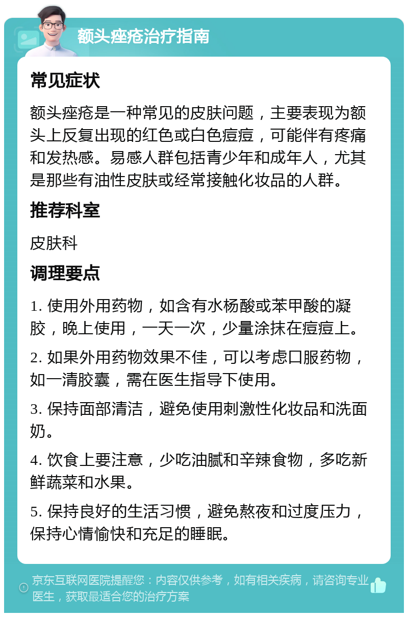 额头痤疮治疗指南 常见症状 额头痤疮是一种常见的皮肤问题，主要表现为额头上反复出现的红色或白色痘痘，可能伴有疼痛和发热感。易感人群包括青少年和成年人，尤其是那些有油性皮肤或经常接触化妆品的人群。 推荐科室 皮肤科 调理要点 1. 使用外用药物，如含有水杨酸或苯甲酸的凝胶，晚上使用，一天一次，少量涂抹在痘痘上。 2. 如果外用药物效果不佳，可以考虑口服药物，如一清胶囊，需在医生指导下使用。 3. 保持面部清洁，避免使用刺激性化妆品和洗面奶。 4. 饮食上要注意，少吃油腻和辛辣食物，多吃新鲜蔬菜和水果。 5. 保持良好的生活习惯，避免熬夜和过度压力，保持心情愉快和充足的睡眠。