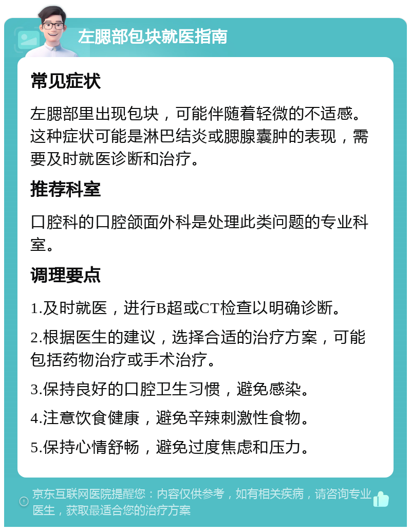 左腮部包块就医指南 常见症状 左腮部里出现包块，可能伴随着轻微的不适感。这种症状可能是淋巴结炎或腮腺囊肿的表现，需要及时就医诊断和治疗。 推荐科室 口腔科的口腔颌面外科是处理此类问题的专业科室。 调理要点 1.及时就医，进行B超或CT检查以明确诊断。 2.根据医生的建议，选择合适的治疗方案，可能包括药物治疗或手术治疗。 3.保持良好的口腔卫生习惯，避免感染。 4.注意饮食健康，避免辛辣刺激性食物。 5.保持心情舒畅，避免过度焦虑和压力。