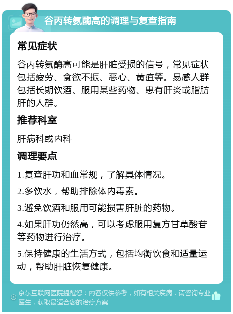 谷丙转氨酶高的调理与复查指南 常见症状 谷丙转氨酶高可能是肝脏受损的信号，常见症状包括疲劳、食欲不振、恶心、黄疸等。易感人群包括长期饮酒、服用某些药物、患有肝炎或脂肪肝的人群。 推荐科室 肝病科或内科 调理要点 1.复查肝功和血常规，了解具体情况。 2.多饮水，帮助排除体内毒素。 3.避免饮酒和服用可能损害肝脏的药物。 4.如果肝功仍然高，可以考虑服用复方甘草酸苷等药物进行治疗。 5.保持健康的生活方式，包括均衡饮食和适量运动，帮助肝脏恢复健康。