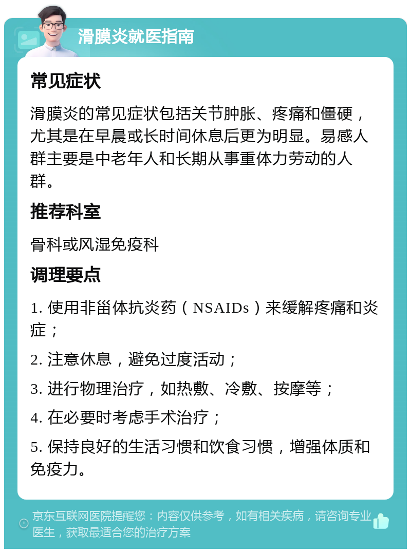 滑膜炎就医指南 常见症状 滑膜炎的常见症状包括关节肿胀、疼痛和僵硬，尤其是在早晨或长时间休息后更为明显。易感人群主要是中老年人和长期从事重体力劳动的人群。 推荐科室 骨科或风湿免疫科 调理要点 1. 使用非甾体抗炎药（NSAIDs）来缓解疼痛和炎症； 2. 注意休息，避免过度活动； 3. 进行物理治疗，如热敷、冷敷、按摩等； 4. 在必要时考虑手术治疗； 5. 保持良好的生活习惯和饮食习惯，增强体质和免疫力。