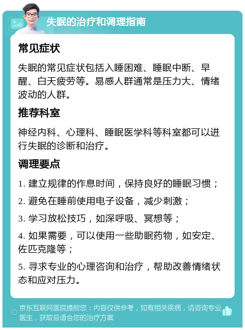 失眠的治疗和调理指南 常见症状 失眠的常见症状包括入睡困难、睡眠中断、早醒、白天疲劳等。易感人群通常是压力大、情绪波动的人群。 推荐科室 神经内科、心理科、睡眠医学科等科室都可以进行失眠的诊断和治疗。 调理要点 1. 建立规律的作息时间，保持良好的睡眠习惯； 2. 避免在睡前使用电子设备，减少刺激； 3. 学习放松技巧，如深呼吸、冥想等； 4. 如果需要，可以使用一些助眠药物，如安定、佐匹克隆等； 5. 寻求专业的心理咨询和治疗，帮助改善情绪状态和应对压力。