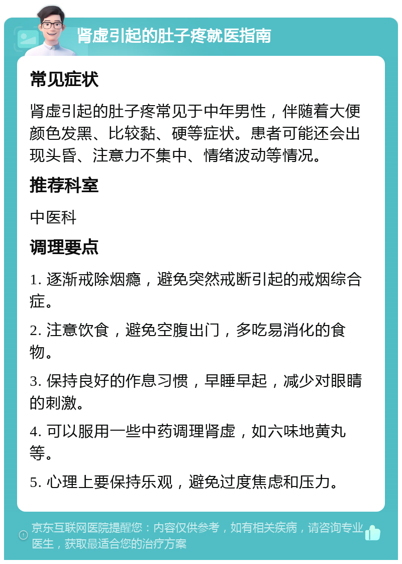 肾虚引起的肚子疼就医指南 常见症状 肾虚引起的肚子疼常见于中年男性，伴随着大便颜色发黑、比较黏、硬等症状。患者可能还会出现头昏、注意力不集中、情绪波动等情况。 推荐科室 中医科 调理要点 1. 逐渐戒除烟瘾，避免突然戒断引起的戒烟综合症。 2. 注意饮食，避免空腹出门，多吃易消化的食物。 3. 保持良好的作息习惯，早睡早起，减少对眼睛的刺激。 4. 可以服用一些中药调理肾虚，如六味地黄丸等。 5. 心理上要保持乐观，避免过度焦虑和压力。